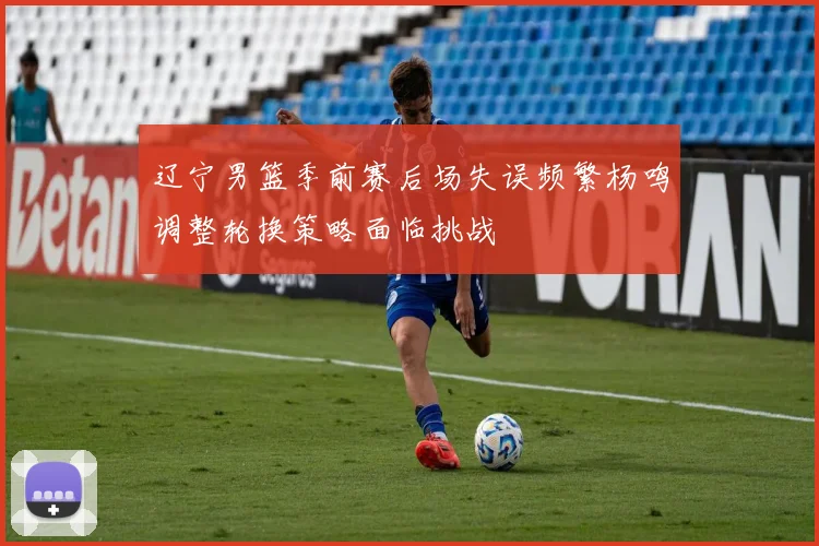 辽宁男篮季前赛后场失误频繁杨鸣调整轮换策略面临挑战