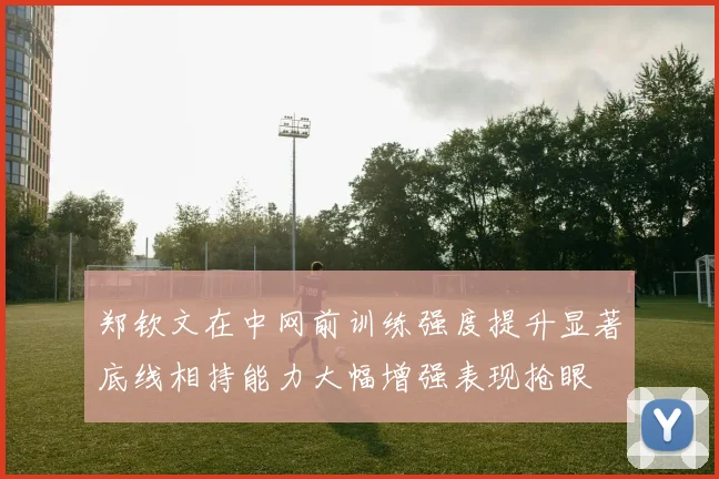 郑钦文在中网前训练强度提升显著底线相持能力大幅增强表现抢眼