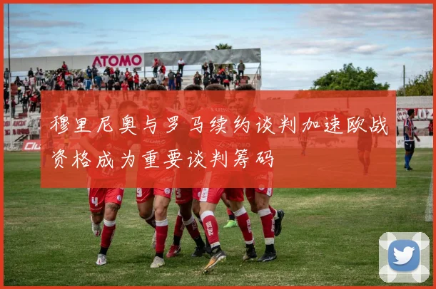 穆里尼奥与罗马续约谈判加速欧战资格成为重要谈判筹码