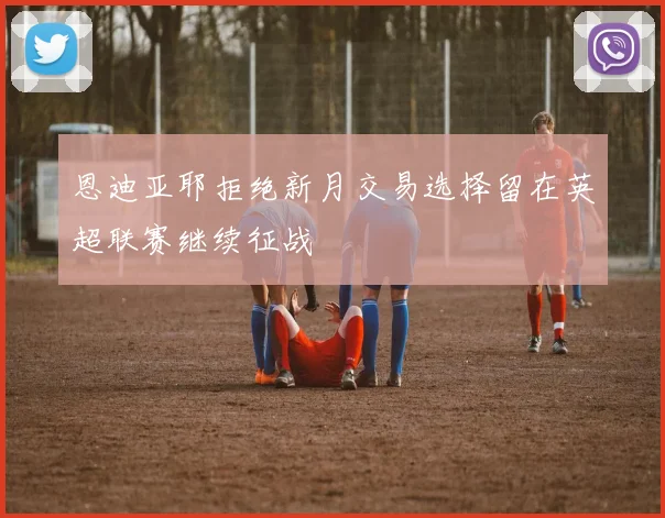 恩迪亚耶拒绝新月交易选择留在英超联赛继续征战
