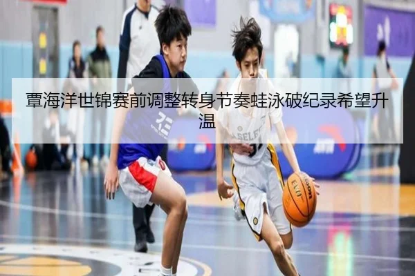 覃海洋世锦赛前调整转身节奏蛙泳破纪录希望升温