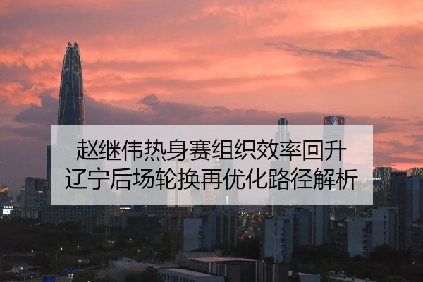 赵继伟热身赛组织效率回升 辽宁后场轮换再优化路径解析 - PINBO.COMapp