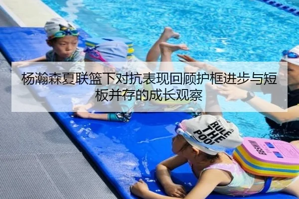 杨瀚森夏联篮下对抗表现回顾护框进步与短板并存的成长观察 - PINBO.COMapp